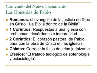 Contenido del Nuevo Testamento
Las Epístolas de Pablo
 Romanos: el evangelio de la justicia de Dios
en Cristo. “La Biblia dentro de la Biblia”.
 1 Corintios: Respuestas a una iglesia con
problemas: desórdenes e inmoralidad.
 2 Corintios: El corazón pastoral de Pablo
para con la obra de Cristo en las iglesias.
 Gálatas: Corregir la falsa doctrina judaizante.
 Efesios: “El tratado teológico de soteriología
y eclesiología”.
 