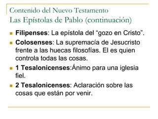 Contenido del Nuevo Testamento
Las Epístolas de Pablo (continuación)
 Filipenses: La epístola del “gozo en Cristo”.
 Colosenses: La supremacía de Jesucristo
frente a las huecas filosofías. El es quien
controla todas las cosas.
 1 Tesalonicenses:Ánimo para una iglesia
fiel.
 2 Tesalonicenses: Aclaración sobre las
cosas que están por venir.
 