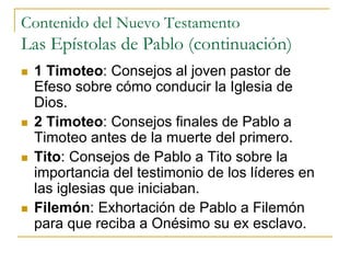 Contenido del Nuevo Testamento
Las Epístolas de Pablo (continuación)
 1 Timoteo: Consejos al joven pastor de
Efeso sobre cómo conducir la Iglesia de
Dios.
 2 Timoteo: Consejos finales de Pablo a
Timoteo antes de la muerte del primero.
 Tito: Consejos de Pablo a Tito sobre la
importancia del testimonio de los líderes en
las iglesias que iniciaban.
 Filemón: Exhortación de Pablo a Filemón
para que reciba a Onésimo su ex esclavo.
 