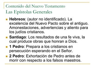 Contenido del Nuevo Testamento
Las Epístolas Generales
 Hebreos: (autor no identificado). La
excelencia del Nuevo Pacto sobre el antiguo.
Amonestaciones, advertencias y aliento para
los judíos cristianos.
 Santiago: Los resultados de una fe viva, la
cual produce obras que honran a Dios.
 1 Pedro: Prepara a los cristianos en
persecución esperando en el Señor.
 2 Pedro: Exhortación de Pedro antes de
morir con respecto a los falsos maestros.
 