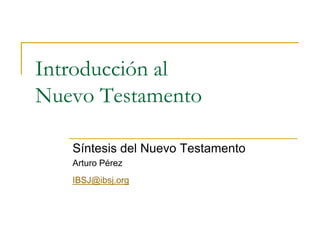 Introducción al
Nuevo Testamento
Síntesis del Nuevo Testamento
Arturo Pérez
IBSJ@ibsj.org
 