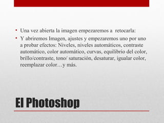 El Photoshop
• Una vez abierta la imagen empezaremos a retocarla:
• Y abriremos Imagen, ajustes y empezaremos uno por uno
a probar efectos: Niveles, niveles automáticos, contraste
automático, color automático, curvas, equilibrio del color,
brillo/contraste, tono/ saturación, desaturar, igualar color,
reemplazar color…y más.
 