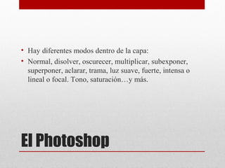 El Photoshop
• Hay diferentes modos dentro de la capa:
• Normal, disolver, oscurecer, multiplicar, subexponer,
superponer, aclarar, trama, luz suave, fuerte, intensa o
lineal o focal. Tono, saturación…y más.
 