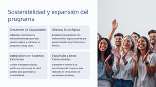 Sostenibilidad y expansión del
programa
Desarrollo de Capacidades
Capacitar a promotores y
educadores locales para que
puedan replicar y mantener el
programa a largo plazo.
Alianzas Estratégicas
Establecer asociaciones con
instituciones y organizaciones que
puedan brindar apoyo financiero y
técnico.
Integración con Sistemas
Existentes
Alinear el programa con las
políticas y estructuras de salud
pública para garantizar su
sostenibilidad.
Expansión a Otras
Comunidades
Compartir el modelo y los
aprendizajes del programa para
replicarlo en otras áreas con
necesidades similares.
 