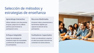 Selección de métodos y
estrategias de enseñanza
Aprendizaje Interactivo
Utilizar métodos como discusiones
de grupo, juegos de rol y talleres
prácticos para fomentar la
participación activa.
Recursos Multimedia
Incorporar videos, presentaciones y
herramientas digitales que
capturen la atención de los
participantes.
Enfoque Adaptable
Ajustar las estrategias de
enseñanza según las necesidades
y preferencias de aprendizaje de
los participantes.
Facilitadores Capacitados
Contar con educadores y expertos
en salud que puedan transmitir los
contenidos de manera efectiva.
 