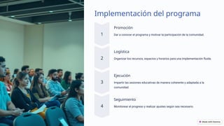 Implementación del programa
Promoción
Dar a conocer el programa y motivar la participación de la comunidad.
Logística
Organizar los recursos, espacios y horarios para una implementación fluida.
Ejecución
Impartir las sesiones educativas de manera coherente y adaptada a la
comunidad.
Seguimiento
Monitorear el progreso y realizar ajustes según sea necesario.
 