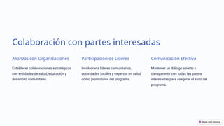 Colaboración con partes interesadas
Alianzas con Organizaciones
Establecer colaboraciones estratégicas
con entidades de salud, educación y
desarrollo comunitario.
Participación de Líderes
Involucrar a líderes comunitarios,
autoridades locales y expertos en salud
como promotores del programa.
Comunicación Efectiva
Mantener un diálogo abierto y
transparente con todas las partes
interesadas para asegurar el éxito del
programa.
 