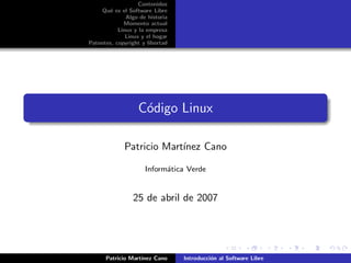 Contenidos
     Qu´ es el Software Libre
       e
              Algo de historia
             Momento actual
           Linux y la empresa
              Linux y el hogar
Patentes, copyright y libertad




                  C´digo Linux
                   o

             Patricio Mart´
                          ınez Cano

                     Inform´tica Verde
                           a


                25 de abril de 2007




      Patricio Mart´
                   ınez Cano     Introducci´n al Software Libre
                                           o