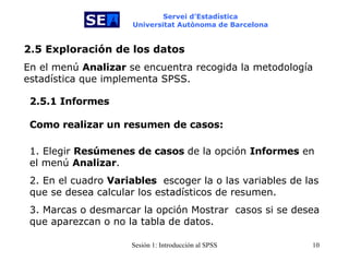 Servei d’Estadística Universitat Autònoma de Barcelona 2.5 Exploración de los datos En el menú  Analizar  se encuentra recogida la metodología estadística que implementa SPSS. 2.5.1 Informes Como realizar un resumen de casos: 1. Elegir  Resúmenes de casos  de la opción  Informes  en el menú  Analizar . 2. En el cuadro   Variables   escoger la o las variables de las que se desea calcular los estadísticos de resumen. 3. Marcas o desmarcar la opción Mostrar  casos si se desea que aparezcan o no la tabla de datos. 