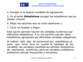 Servei d’Estadística Universitat Autònoma de Barcelona 4. Escoger si se desean variables de agrupación. 5. En el botón  Estadísticos  escoger los estadísticos que se desean calcular. 6. Elegir las opciones que se crean oportunas y 7. Clicar en Aceptar o Pegar. Esta opción permite resumir las variables numéricas por diferentes estadísticos. A su vez permite calcular estos estadísticos agrupando por diferentes variables categóricas. Al realizar   este  tipo   de resúmenes por  estadísticos se tiene  que   tener   muy  en   cuenta  la  tipología   de  las variables: las variables cuantitativas admiten estadísticos de  resúmenes  numéricos, para las variables cualitativas podríamos calcular frecuencias y recuentos. 
