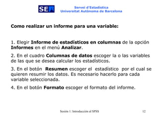 Servei d’Estadística Universitat Autònoma de Barcelona Como realizar un informe para una variable:   1. Elegir  Informe de estadísticos en columnas  de la opción  Informes  en el menú  Analizar . 2. En el cuadro  Columnas de datos  escoger la o las variables de las que se desea calcular los estadísticos.  3. En el botón  Resumen  escoger el   estadístico  por el cual se quieren resumir los datos. Es necesario hacerlo para cada variable seleccionada. 4. En el botón  Formato  escoger el formato del informe. 
