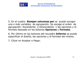 Servei d’Estadística Universitat Autònoma de Barcelona 5. En el cuadro  Romper columnas por  se  puede escoger una o más variables   de agrupación. Se escoge el orden  de agrupación: Ascendente  o Descendente   y las opciones y el formato deseado en los botones  Opciones  y  Formato . 6. Por último en los botones del recuadro  Informe  se puede especificar el diseño, las opciones y el formato del mismo. 7. Clicar en Aceptar o Pegar. 