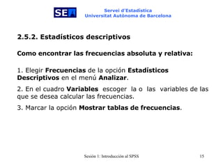 Servei d’Estadística Universitat Autònoma de Barcelona 2.5.2. Estadísticos descriptivos Como encontrar las frecuencias absoluta y relativa:   1. Elegir  Frecuencias  de la opción  Estadísticos Descriptivos  en el menú  Analizar . 2. En el cuadro  Variables   escoger  la o  las  variables de las que se desea calcular las frecuencias.  3. Marcar la opción  Mostrar tablas de frecuencias . 