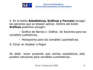 Servei d’Estadística Universitat Autònoma de Barcelona 4. En el botón  Estadísticos, Gráficos y Formato  escoger las opciones que se deseen aplicar. Dentro del botón  Gráficos  podemos escoger: -  Gráfico de Barras o   Gráfico  de Sectores para las variables cualitativas,  -  Histograma para las variables cuantitativas. 5. Clicar en Aceptar o Pegar.  Se  debe   tener  presente   que  ciertos  estadísticos  sólo pueden calcularse para variables cuantitativas. 