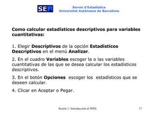 Servei d’Estadística Universitat Autònoma de Barcelona Como calcular estadísticos descriptivos para variables cuantitativas: 1. Elegir  Descriptivos  de la opción  Estadísticos   Descriptivos  en el menú  Analizar . 2. En el cuadro  Variables  escoger la o las variables cuantitativas de las que se desea calcular los estadísticos descriptivos.  3. En el botón  Opciones   escoger los  estadísticos que se deseen calcular. 4. Clicar en Aceptar o Pegar. 