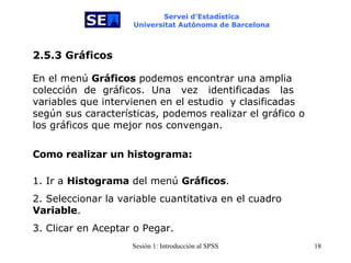 Servei d’Estadística Universitat Autònoma de Barcelona En el menú  Gráficos  podemos encontrar una amplia colección  de  gráficos.  Una  vez  identificadas   las variables que intervienen en el estudio   y clasificadas según sus características, podemos realizar el gráfico o los gráficos que mejor nos convengan.  2.5.3 Gráficos Como realizar un histograma: 1. Ir a  Histograma  del menú  Gráficos . 2. Seleccionar la variable cuantitativa en el cuadro  Variable . 3. Clicar en Aceptar o Pegar. 