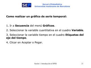 Servei d’Estadística Universitat Autònoma de Barcelona Como realizar un gráfico de serie temporal:   1. Ir a  Secuencia  del menú  Gráficos . 2. Seleccionar la variable cuantitativa en el cuadro  Variable . 3. Seleccionar la variable tiempo en el cuadro  Etiquetas del eje del tiempo . 4. Clicar en Aceptar o Pegar. 