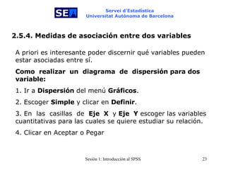 Servei d’Estadística Universitat Autònoma de Barcelona 2.5.4. Medidas de asociación entre dos variables A priori es interesante poder discernir qué variables pueden estar asociadas entre sí.  Como   realizar  un   diagrama   de   dispersión para dos variable:   1. Ir a  Dispersión  del menú  Gráficos . 2. Escoger  Simple  y clicar en  Definir . 3. En   las   casillas  de  Eje   X  y  Eje  Y  escoger las variables cuantitativas para las cuales se quiere estudiar su relación. 4. Clicar en Aceptar o Pegar   