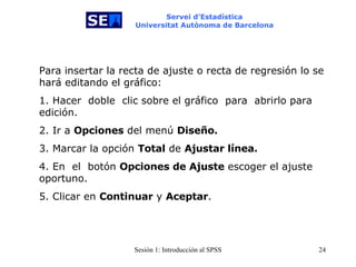 Servei d’Estadística Universitat Autònoma de Barcelona Para insertar la recta de ajuste o recta de regresión lo se hará editando el gráfico:  1. Hacer   doble   clic sobre el gráfico  para   abrirlo para edición. 2. Ir a  Opciones  del menú  Diseño. 3. Marcar la opción  Total  de  Ajustar línea.   4. En  el  botón  Opciones de Ajuste  escoger el ajuste oportuno. 5. Clicar en  Continuar  y  Aceptar . 