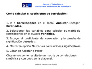 Servei d’Estadística Universitat Autònoma de Barcelona Como calcular el coeficiente de correlación:   1. Ir  a  Correlaciones   en   el   menú  Analizar . Escoger  Bivariadas . 2. Seleccionar   las   variables  para  calcular   su matriz de correlaciones en el cuadro  Variables . 3. Escoger el  coeficiente   de   correlación  y la  prueba de significación deseadas. 4. Marcar la opción  Marcar las correlaciones significativas . 5. Clicar en Aceptar o Pegar  Obtenemos como resultado un matriz de correlaciones simétrica y con unos en la diagonal. 