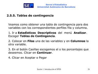 Servei d’Estadística Universitat Autònoma de Barcelona 2.5.5. Tablas de contingencia Veamos como obtener una tabla de contingencia para dos variables con los correspondientes perfiles fila y columna.  1. Ir a  Estadísticos  Descriptivos   del  menú  Analizar . Escoger  Tablas de Contingencia . 2. Colocar en  Filas  una de las variables y en  Columnas  la otra variable.  3. En el botón Casillas escogemos el o los porcentajes que deseemos. Clicar en  Continuar . 4. Clicar en Aceptar o Pegar 