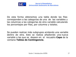 Servei d’Estadística Universitat Autònoma de Barcelona De   esta  forma  obtenemos  una   tabla  donde   las  filas corresponden a las categorías de una  de   las variables y las columnas a las categorías de otra variable calculando los porcentajes por filas, por columna y totales.   Se pueden realizar más subgrupos anidando una variable dentro  de   otra.  Esto  se  realiza  añadiendo   una nueva variable o las que se  deseen en   el  recuadro  Capa  de la ventana  Tablas de Contingencia . 