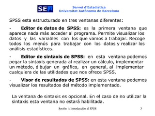 Servei d’Estadística Universitat Autònoma de Barcelona     SPSS esta estructurado en tres ventanas diferentes: -           Editor de datos de  SPSS:   es  la  primera   ventana  que aparece nada más acceder al programa. Permite visualizar los datos  y  las  variables  con  los que vamos a trabajar. Recoge todos   los  menús   para  trabajar   con  los   datos y realizar los análisis estadísticos. -           Editor de sintaxis de SPSS:  en   esta   ventana podemos pegar la sintaxis generada al realizar un cálculo, implementar un método, dibujar   un   gráfico,  en  general, al  implementar cualquiera de las utilidades que nos ofrece SPSS. -           Visor de resultados de SPSS:  en esta ventana podemos visualizar los resultados del método implementado. La ventana de sintaxis es opcional. En el caso de no utilizar la sintaxis esta ventana no estará habilitada.  