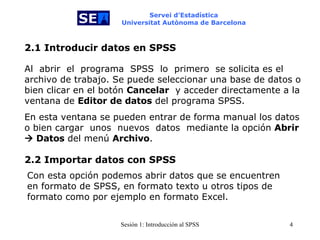 Servei d’Estadística Universitat Autònoma de Barcelona 2.1 Introducir datos en SPSS Al  abrir  el  programa  SPSS   lo   primero  se solicita es el archivo de trabajo. Se puede seleccionar una base de datos o bien clicar en el botón  Cancelar   y acceder directamente a la ventana de  Editor de datos  del programa SPSS. En esta ventana se pueden entrar de forma manual los datos o bien cargar  unos  nuevos  datos   mediante la opción  Abrir    Datos  del menú  Archivo . 2.2 Importar datos con SPSS Con esta opción podemos abrir datos que se encuentren en formato de SPSS, en formato texto u otros tipos de formato como por ejemplo en formato Excel. 