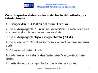Servei d’Estadística Universitat Autònoma de Barcelona Cómo importar datos en formato texto delimitado  por tabulaciones: 1. Escoger  Abrir    Datos  del menú  Archivo . 2. En el desplegable  Buscar en:  especificar la ruta donde se  encuentra el archivo que se  desea abrir. 3. En el desplegable  Tipo  escoger  Texto (*.txt) 4. En el recuadro  Nombre  introducir el archivo que se desea abrir. 5. Clicar en el botón  Abrir . Accedemos a la ventana  Asistente para la importación de texto . A partir de aquí se seguirán los pasos del asistente. 