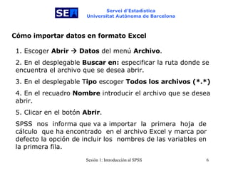 Servei d’Estadística Universitat Autònoma de Barcelona Cómo importar datos en formato Excel 1. Escoger  Abrir    Datos  del menú  Archivo . 2. En el desplegable  Buscar en:  especificar la ruta donde se encuentra el archivo que se desea abrir. 3. En el desplegable T ipo  escoger  Todos los archivos (*.*) 4. En el recuadro  Nombre  introducir el archivo que se desea abrir. 5. Clicar en el botón  Abrir . SPSS  nos  informa que va a importar  la  primera   hoja   de cálculo  que ha encontrado  en el archivo Excel y marca por defecto la opción de incluir los  nombres de las variables en la primera fila.  