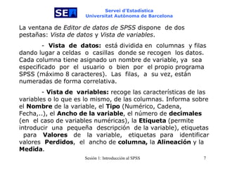 Servei d’Estadística Universitat Autònoma de Barcelona La ventana de  Editor de datos de SPSS  dispone   de dos pestañas:  Vista de datos  y  Vista de variables .  -  Vista  de  datos:   está dividida en   columnas  y filas dando lugar a celdas   o   casillas   donde se recogen  los datos. Cada columna tiene asignado un nombre de variable, ya  sea   especificado  por  el  usuario  o  bien   por  el propio programa  SPSS (máximo 8 caracteres).  Las   filas,  a  su vez, están numeradas de forma correlativa.  -   Vista de  variables:  recoge las características de las variables o lo que es lo mismo, de las columnas. Informa sobre el  Nombre  de la variable, el  Tipo  (Numérico, Cadena,  Fecha,..),   el  Ancho   de  la variable ,   el   número   de  decimales   (en  el caso de variables numéricas), la  Etiqueta  (permite  introducir   una  pequeña  descripción  de la   variable), etiquetas  para  Valores   de  la  variable,  etiquetas  para  identificar valores   Perdidos ,  el   ancho de  columna,  la  Alineación  y la  Medida .  