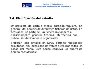 Servei d’Estadística Universitat Autònoma de Barcelona Un proyecto  de  corta o  media  duración requiere,  en general, del análisis de diferentes ficheros de datos. En ocasiones, se parte de   un fichero inicial pero el análisis implica  generar  ficheros  intermedios  que   deben  ser debidamente organizados.  Trabajar  con   sintaxis  en  SPSS  permite   replicar los resultados  sin  necesidad de volver a realizar todos los pasos  del   menú.  Este  hecho   conlleva  un   ahorro de tiempo considerable. 2.4. Planificación del estudio 