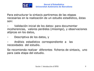 Servei d’Estadística Universitat Autònoma de Barcelona Para estructurar la sintaxis partiremos de las etapas necesarias en la realización de un estudio estadístico, éstas son: -           Validación inicial de los datos: para documentar incoherencias,  valores perdidos ( missings ), y observaciones atípicas en los datos, -           Descriptiva de los datos, y -           Análisis  estadístico  correspondiente   a   las  necesidades  del estudio.  Se recomienda realizar   diferentes  ficheros de sintaxis,  uno para cada etapa del estudio. 