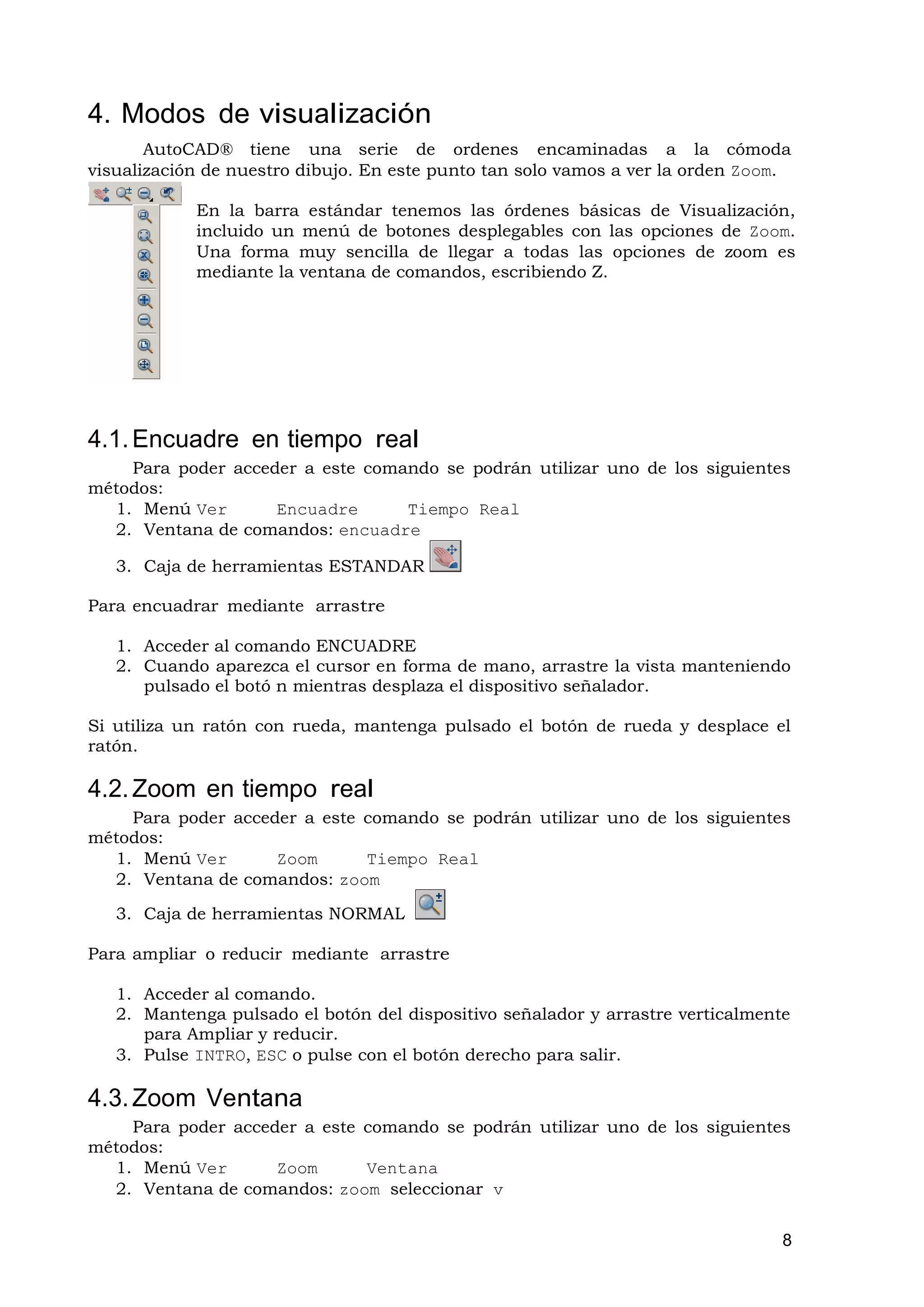 4. Modos de visualización
       AutoCAD® tiene una serie de ordenes encaminadas a la cómoda
visualización de nuestro dibujo. En este punto tan solo vamos a ver la orden Zoom.

            En la barra estándar tenemos las órdenes básicas de Visualización,
            incluido un menú de botones desplegables con las opciones de Zoom.
            Una forma muy sencilla de llegar a todas las opciones de zoom es
            mediante la ventana de comandos, escribiendo Z.




4.1. Encuadre en tiempo real
    Para poder acceder a este comando se podrán utilizar uno de los siguientes
métodos:
  1. Menú Ver       Encuadre      Tiempo Real
  2. Ventana de comandos: encuadre

   3. Caja de herramientas ESTANDAR

Para encuadrar mediante arrastre

   1. Acceder al comando ENCUADRE
   2. Cuando aparezca el cursor en forma de mano, arrastre la vista manteniendo
      pulsado el botó n mientras desplaza el dispositivo señalador.

Si utiliza un ratón con rueda, mantenga pulsado el botón de rueda y desplace el
ratón.

4.2. Zoom en tiempo real
    Para poder acceder a este comando se podrán utilizar uno de los siguientes
métodos:
  1. Menú Ver       Zoom      Tiempo Real
  2. Ventana de comandos: zoom

   3. Caja de herramientas NORMAL

Para ampliar o reducir mediante arrastre

   1. Acceder al comando.
   2. Mantenga pulsado el botón del dispositivo señalador y arrastre verticalmente
      para Ampliar y reducir.
   3. Pulse INTRO, ESC o pulse con el botón derecho para salir.

4.3. Zoom Ventana
    Para poder acceder a este comando se podrán utilizar uno de los siguientes
métodos:
  1. Menú Ver       Zoom      Ventana
  2. Ventana de comandos: zoom seleccionar v


                                                                                 8
 