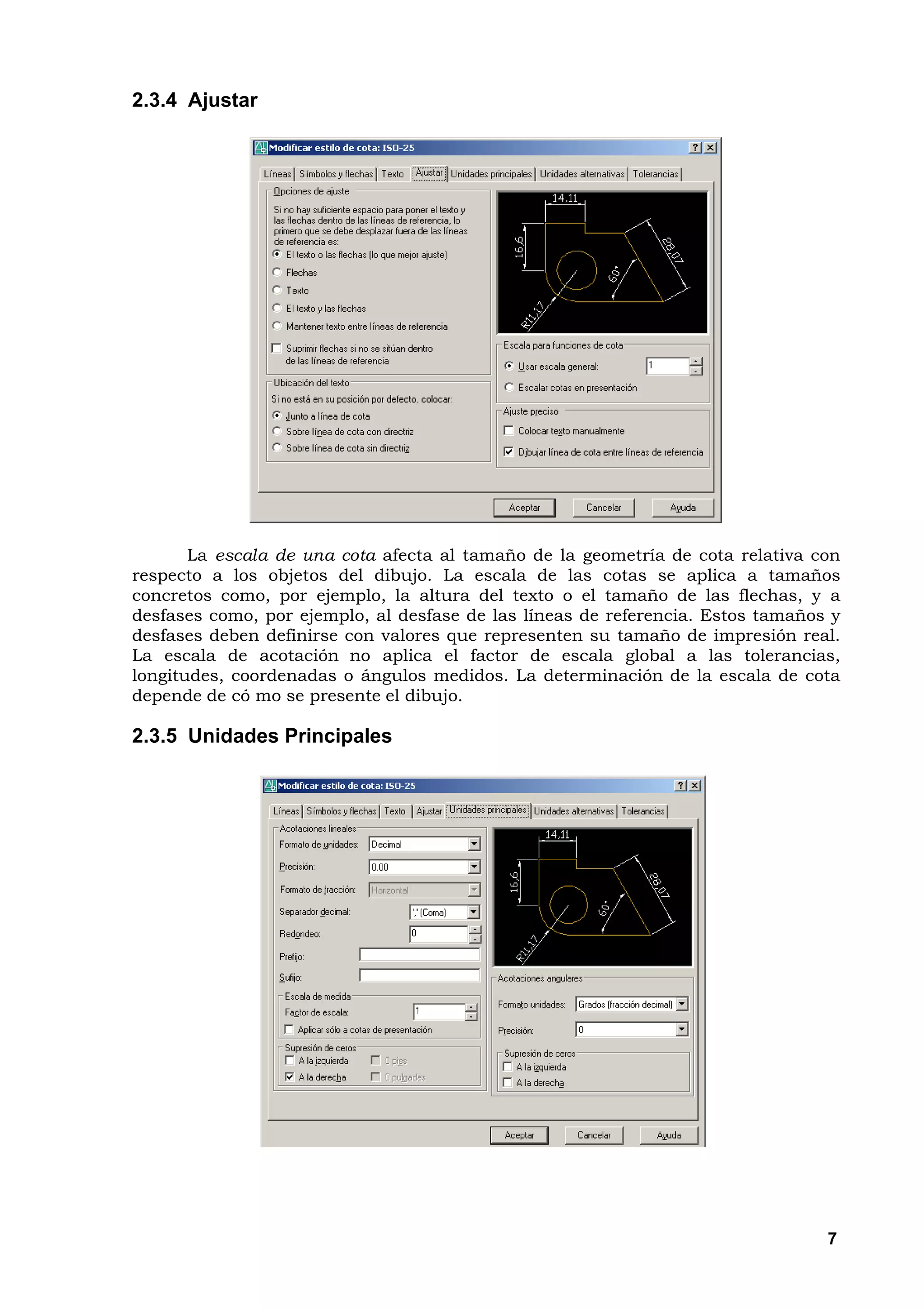 2.3.4 Ajustar




       La escala de una cota afecta al tamaño de la geometría de cota relativa con
respecto a los objetos del dibujo. La escala de las cotas se aplica a tamaños
concretos como, por ejemplo, la altura del texto o el tamaño de las flechas, y a
desfases como, por ejemplo, al desfase de las líneas de referencia. Estos tamaños y
desfases deben definirse con valores que representen su tamaño de impresión real.
La escala de acotación no aplica el factor de escala global a las tolerancias,
longitudes, coordenadas o ángulos medidos. La determinación de la escala de cota
depende de có mo se presente el dibujo.

2.3.5 Unidades Principales




                                                                                 7
 