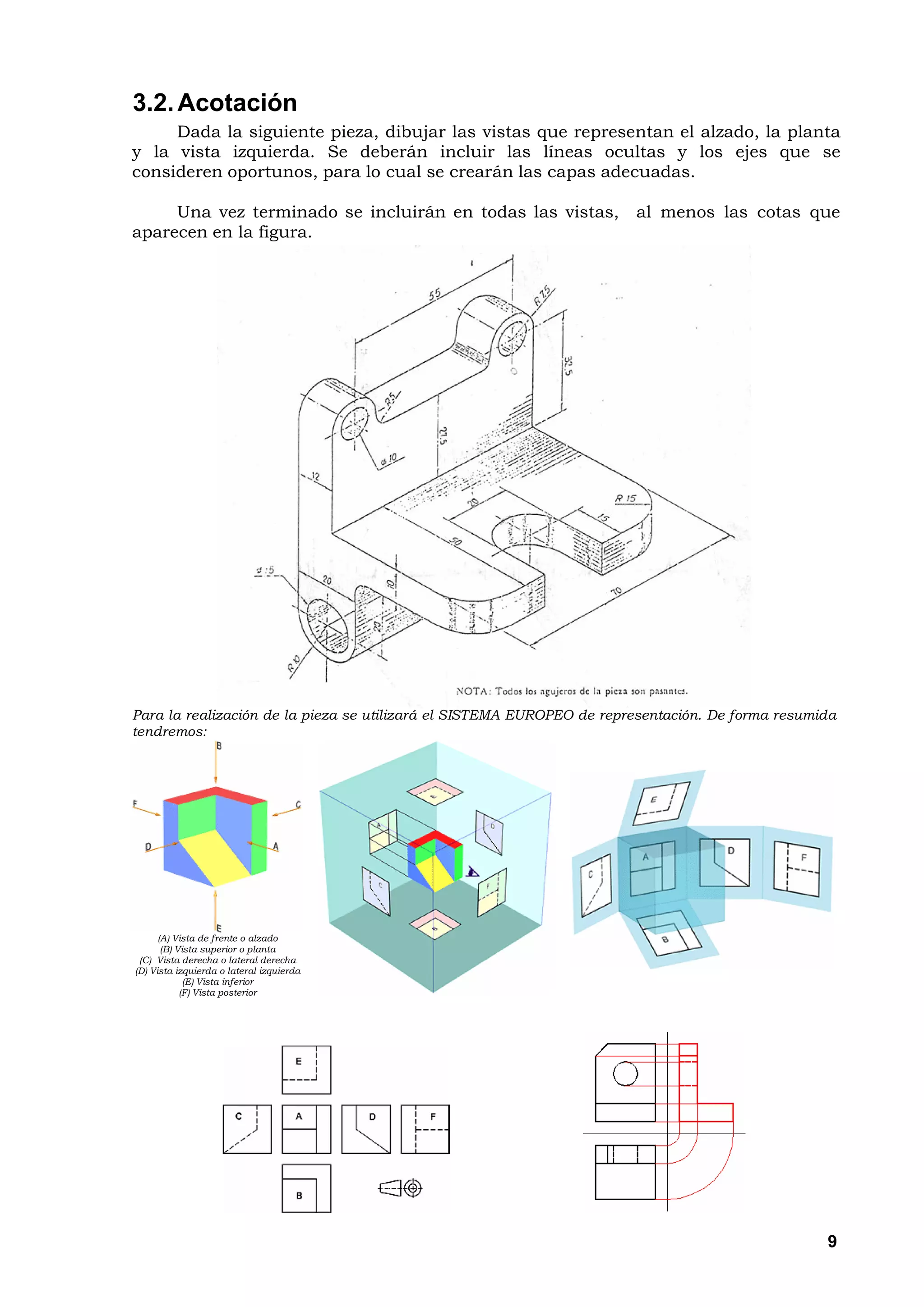 3.2. Acotación
     Dada la siguiente pieza, dibujar las vistas que representan el alzado, la planta
y la vista izquierda. Se deberán incluir las líneas ocultas y los ejes que se
consideren oportunos, para lo cual se crearán las capas adecuadas.

     Una vez terminado se incluirán en todas las vistas,               al menos las cotas que
aparecen en la figura.




Para la realización de la pieza se utilizará el SISTEMA EUROPEO de representación. De forma resumida
tendremos:




      (A) Vista de frente o alzado
       (B) Vista superior o planta
 (C) Vista derecha o lateral derecha
(D) Vista izquierda o lateral izquierda
             (E) Vista inferior
            (F) Vista posterior




                                                                                                  9
 