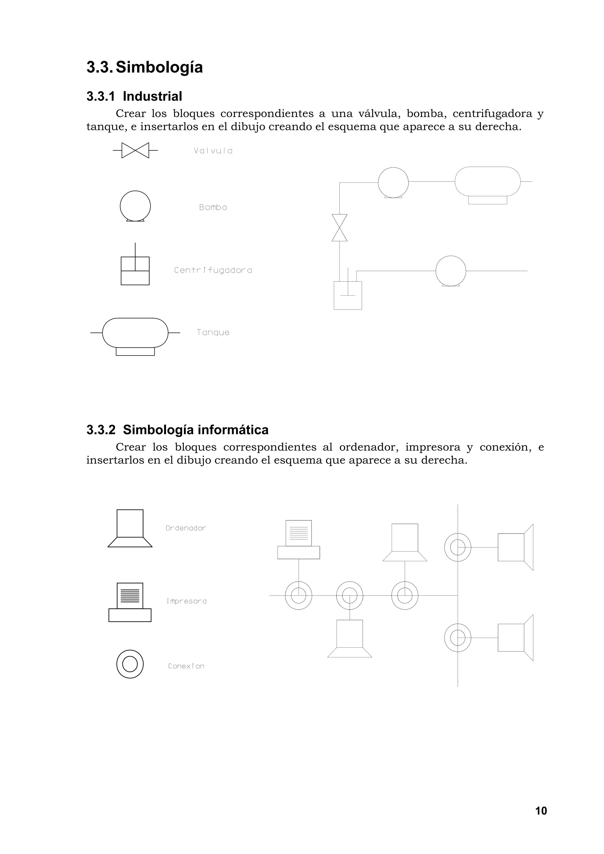 3.3. Simbología
3.3.1 Industrial
     Crear los bloques correspondientes a una válvula, bomba, centrifugadora y
tanque, e insertarlos en el dibujo creando el esquema que aparece a su derecha.




3.3.2 Simbología informática
      Crear los bloques correspondientes al ordenador, impresora y conexión, e
insertarlos en el dibujo creando el esquema que aparece a su derecha.




                                                                             10
 