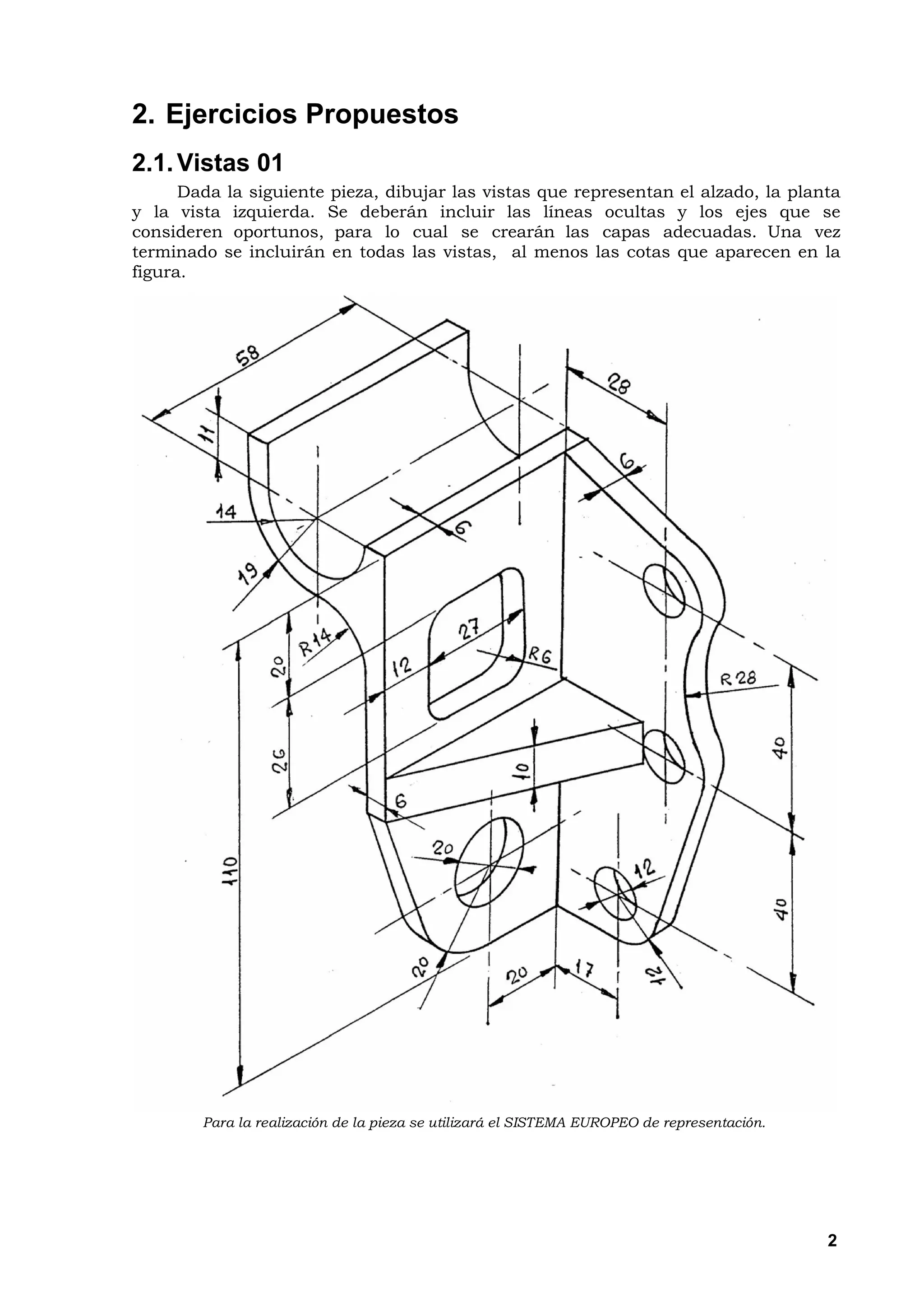 2. Ejercicios Propuestos
2.1. Vistas 01
      Dada la siguiente pieza, dibujar las vistas que representan el alzado, la planta
y la vista izquierda. Se deberán incluir las líneas ocultas y los ejes que se
consideren oportunos, para lo cual se crearán las capas adecuadas. Una vez
terminado se incluirán en todas las vistas, al menos las cotas que aparecen en la
figura.




        Para la realización de la pieza se utilizará el SISTEMA EUROPEO de representación.




                                                                                             2
 