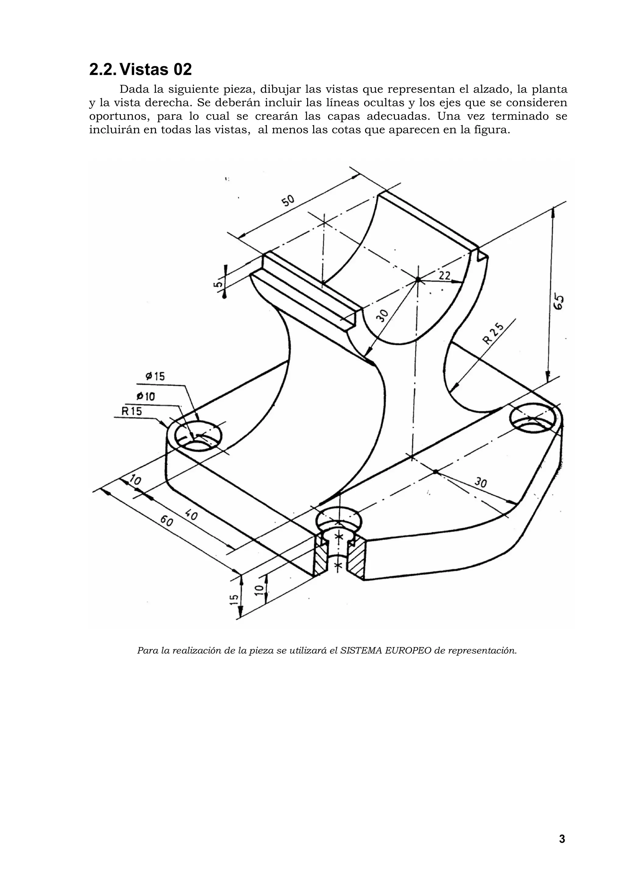 2.2. Vistas 02
      Dada la siguiente pieza, dibujar las vistas que representan el alzado, la planta
y la vista derecha. Se deberán incluir las líneas ocultas y los ejes que se consideren
oportunos, para lo cual se crearán las capas adecuadas. Una vez terminado se
incluirán en todas las vistas, al menos las cotas que aparecen en la figura.




        Para la realización de la pieza se utilizará el SISTEMA EUROPEO de representación.




                                                                                             3
 