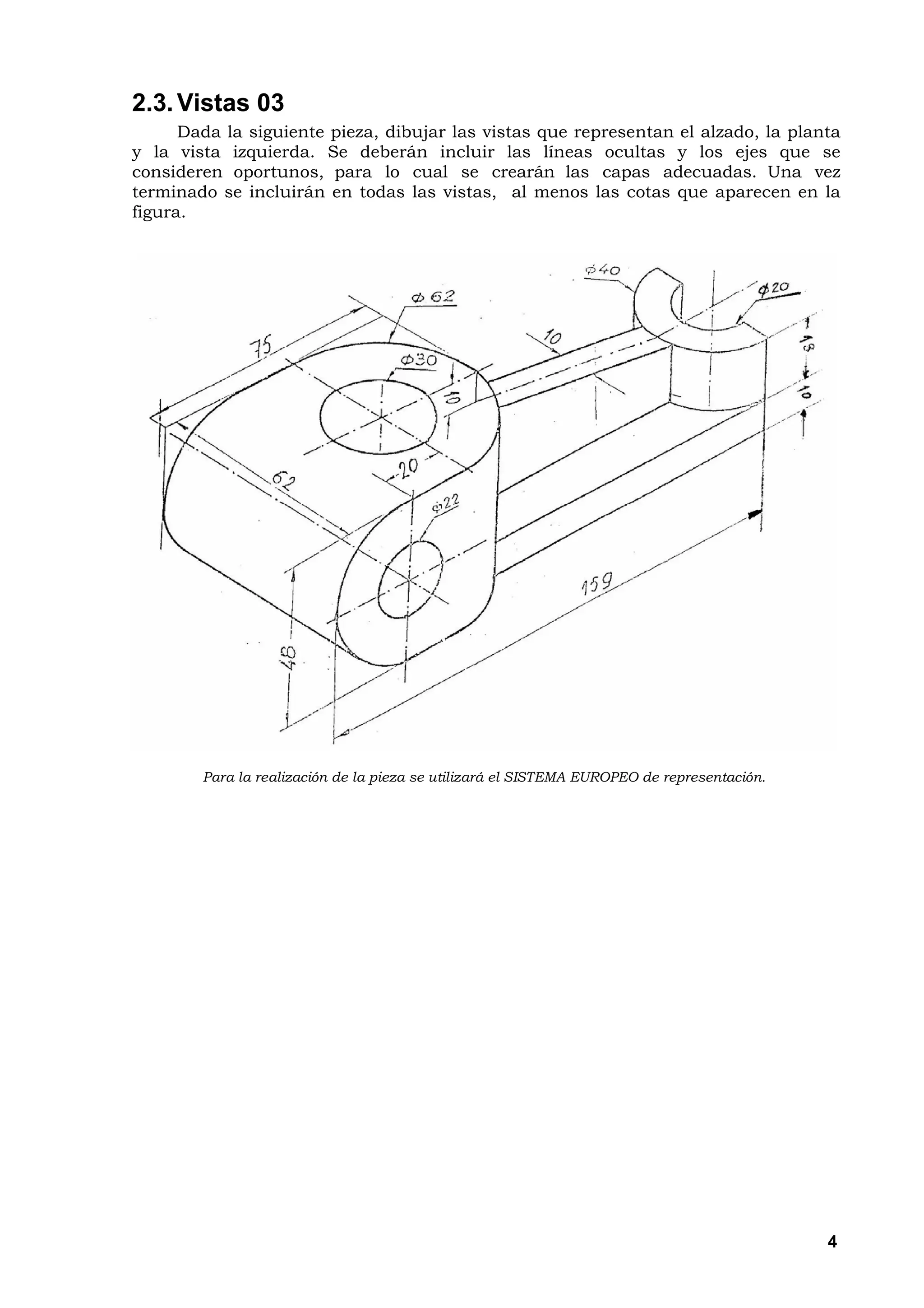 2.3. Vistas 03
      Dada la siguiente pieza, dibujar las vistas que representan el alzado, la planta
y la vista izquierda. Se deberán incluir las líneas ocultas y los ejes que se
consideren oportunos, para lo cual se crearán las capas adecuadas. Una vez
terminado se incluirán en todas las vistas, al menos las cotas que aparecen en la
figura.




        Para la realización de la pieza se utilizará el SISTEMA EUROPEO de representación.




                                                                                             4
 