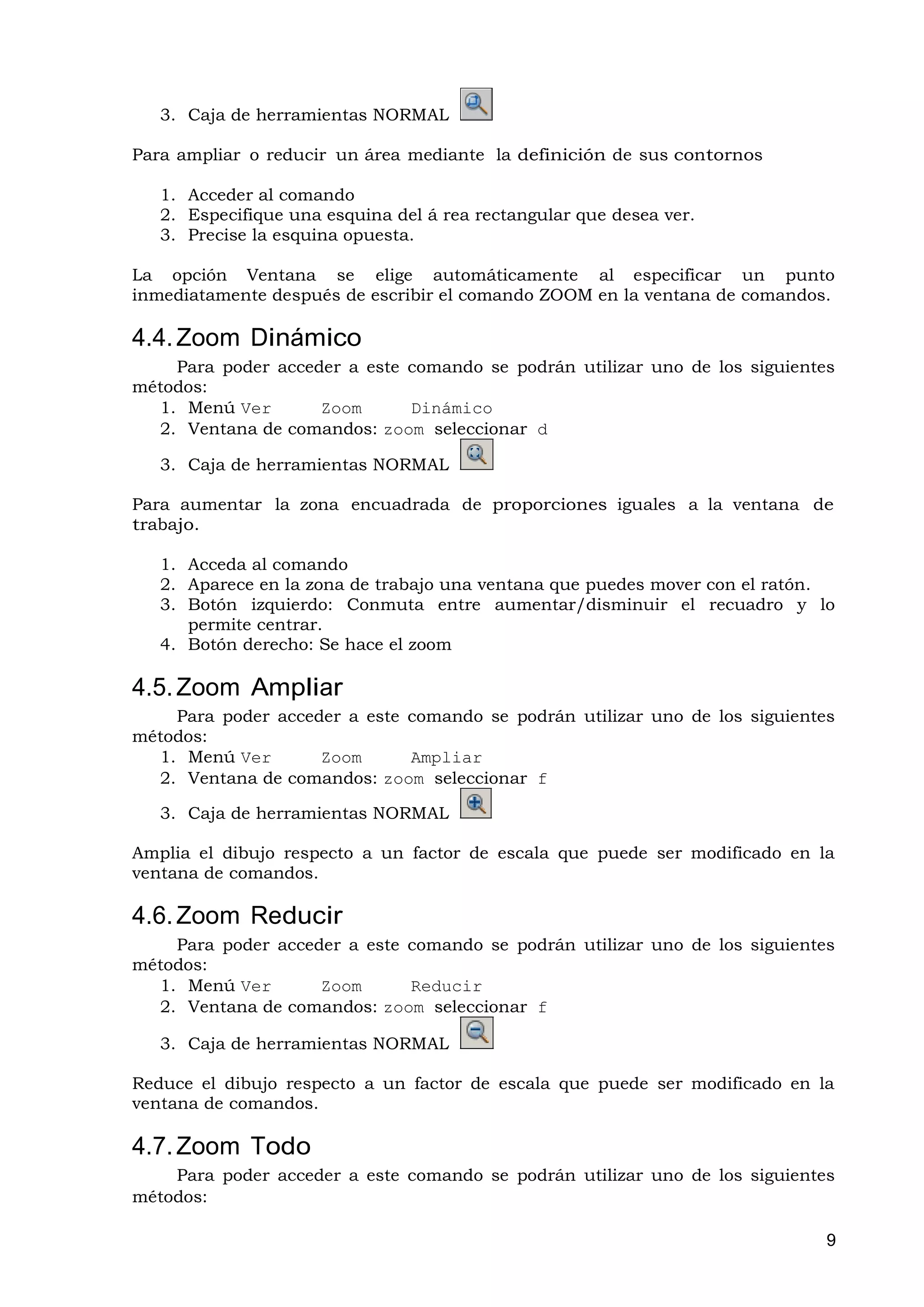 3. Caja de herramientas NORMAL

Para ampliar o reducir un área mediante la definición de sus contornos

   1. Acceder al comando
   2. Especifique una esquina del á rea rectangular que desea ver.
   3. Precise la esquina opuesta.

La opción Ventana se elige automáticamente al especificar un punto
inmediatamente después de escribir el comando ZOOM en la ventana de comandos.

4.4. Zoom Dinámico
    Para poder acceder a este comando se podrán utilizar uno de los siguientes
métodos:
  1. Menú Ver       Zoom      Dinámico
  2. Ventana de comandos: zoom seleccionar d

   3. Caja de herramientas NORMAL

Para aumentar la zona encuadrada de proporciones iguales a la ventana de
trabajo.

   1. Acceda al comando
   2. Aparece en la zona de trabajo una ventana que puedes mover con el ratón.
   3. Botón izquierdo: Conmuta entre aumentar/disminuir el recuadro y lo
      permite centrar.
   4. Botón derecho: Se hace el zoom

4.5. Zoom Ampliar
    Para poder acceder a este comando se podrán utilizar uno de los siguientes
métodos:
  1. Menú Ver       Zoom      Ampliar
  2. Ventana de comandos: zoom seleccionar f

   3. Caja de herramientas NORMAL

Amplia el dibujo respecto a un factor de escala que puede ser modificado en la
ventana de comandos.

4.6. Zoom Reducir
    Para poder acceder a este comando se podrán utilizar uno de los siguientes
métodos:
  1. Menú Ver       Zoom      Reducir
  2. Ventana de comandos: zoom seleccionar f

   3. Caja de herramientas NORMAL

Reduce el dibujo respecto a un factor de escala que puede ser modificado en la
ventana de comandos.

4.7. Zoom Todo
    Para poder acceder a este comando se podrán utilizar uno de los siguientes
métodos:

                                                                             9
 