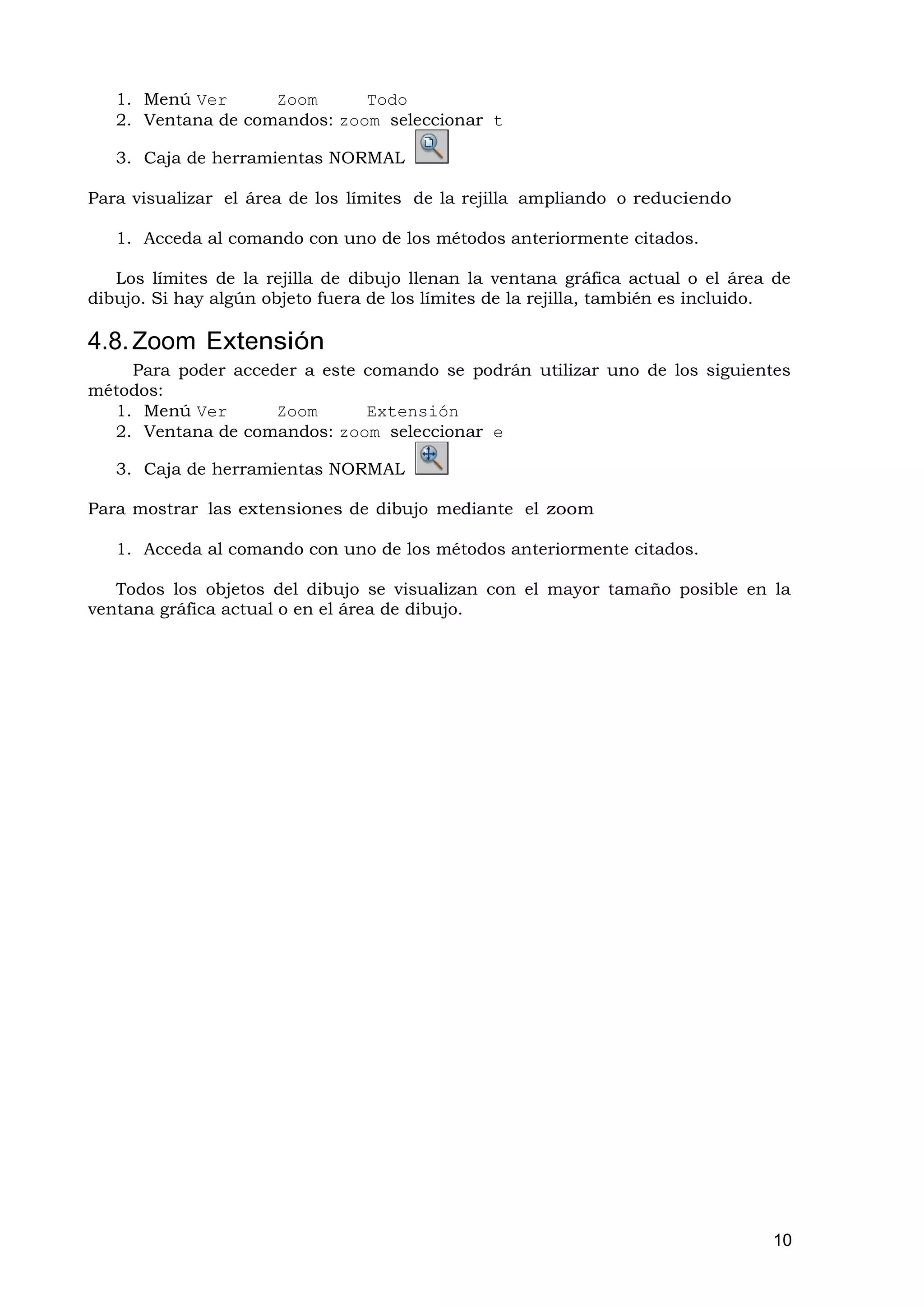 1. Menú Ver      Zoom      Todo
   2. Ventana de comandos: zoom seleccionar t

   3. Caja de herramientas NORMAL

Para visualizar el área de los límites de la rejilla ampliando o reduciendo

   1. Acceda al comando con uno de los métodos anteriormente citados.

   Los límites de la rejilla de dibujo llenan la ventana gráfica actual o el área de
dibujo. Si hay algún objeto fuera de los límites de la rejilla, también es incluido.

4.8. Zoom Extensión
    Para poder acceder a este comando se podrán utilizar uno de los siguientes
métodos:
  1. Menú Ver       Zoom      Extensión
  2. Ventana de comandos: zoom seleccionar e

   3. Caja de herramientas NORMAL

Para mostrar las extensiones de dibujo mediante el zoom

   1. Acceda al comando con uno de los métodos anteriormente citados.

   Todos los objetos del dibujo se visualizan con el mayor tamaño posible en la
ventana gráfica actual o en el área de dibujo.




                                                                                 10
 