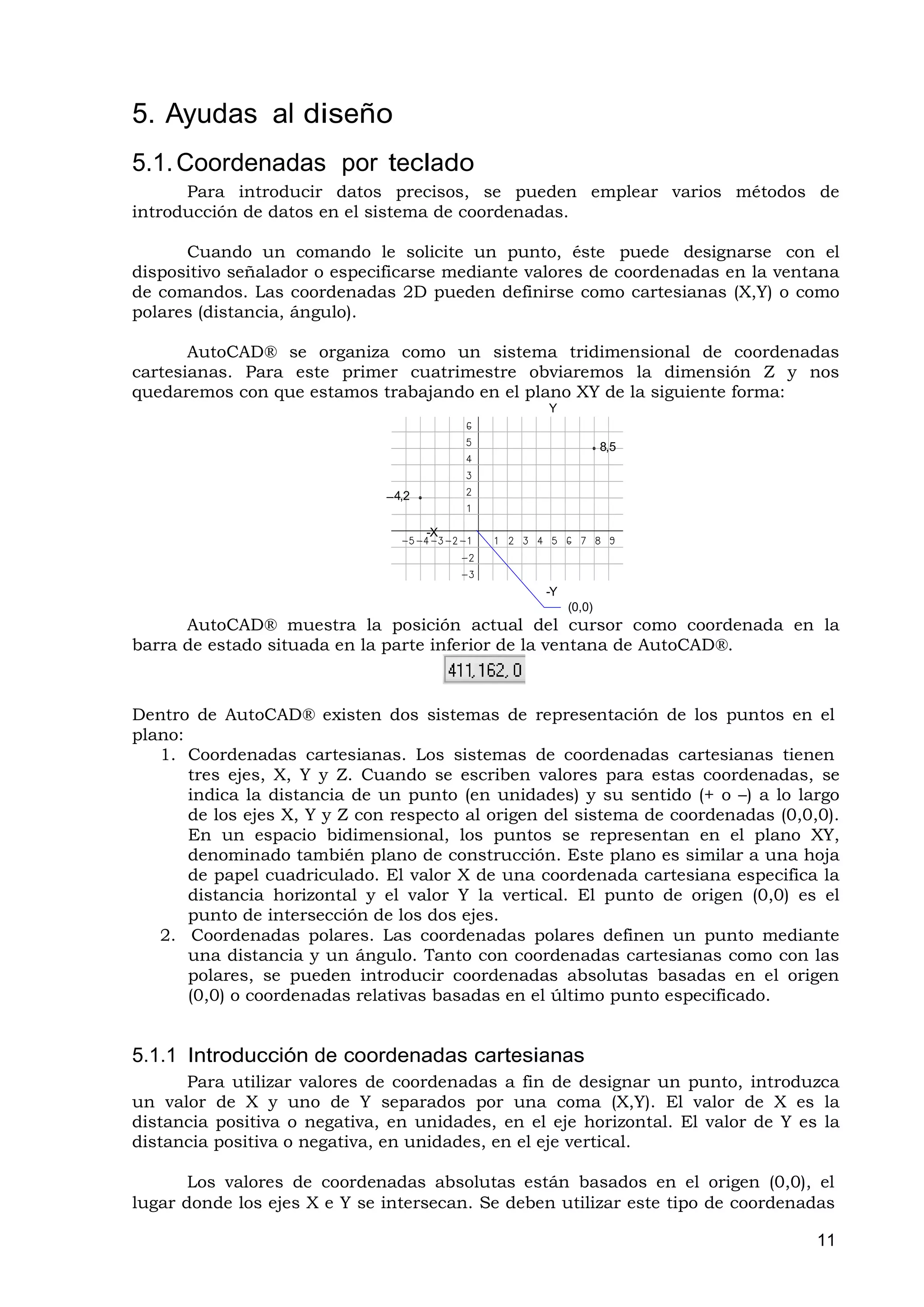 5. Ayudas al diseño
5.1. Coordenadas por teclado
      Para introducir datos precisos, se pueden emplear varios métodos de
introducción de datos en el sistema de coordenadas.

      Cuando un comando le solicite un punto, éste puede designarse con el
dispositivo señalador o especificarse mediante valores de coordenadas en la ventana
de comandos. Las coordenadas 2D pueden definirse como cartesianas (X,Y) o como
polares (distancia, ángulo).

       AutoCAD® se organiza como un sistema tridimensional de coordenadas
cartesianas. Para este primer cuatrimestre obviaremos la dimensión Z y nos
quedaremos con que estamos trabajando en el plano XY de la siguiente forma:
                                                  Y


                                                               8,5



                              –4,2

                                     -X



                                                  -Y
                                                       (0,0)
      AutoCAD® muestra la posición actual del cursor como coordenada en la
barra de estado situada en la parte inferior de la ventana de AutoCAD®.



Dentro de AutoCAD® existen dos sistemas de representación de los puntos en el
plano:
   1. Coordenadas cartesianas. Los sistemas de coordenadas cartesianas tienen
       tres ejes, X, Y y Z. Cuando se escriben valores para estas coordenadas, se
       indica la distancia de un punto (en unidades) y su sentido (+ o –) a lo largo
       de los ejes X, Y y Z con respecto al origen del sistema de coordenadas (0,0,0).
       En un espacio bidimensional, los puntos se representan en el plano XY,
       denominado también plano de construcción. Este plano es similar a una hoja
       de papel cuadriculado. El valor X de una coordenada cartesiana especifica la
       distancia horizontal y el valor Y la vertical. El punto de origen (0,0) es el
       punto de intersección de los dos ejes.
   2. Coordenadas polares. Las coordenadas polares definen un punto mediante
       una distancia y un ángulo. Tanto con coordenadas cartesianas como con las
       polares, se pueden introducir coordenadas absolutas basadas en el origen
       (0,0) o coordenadas relativas basadas en el último punto especificado.


5.1.1 Introducción de coordenadas cartesianas
      Para utilizar valores de coordenadas a fin de designar un punto, introduzca
un valor de X y uno de Y separados por una coma (X,Y). El valor de X es la
distancia positiva o negativa, en unidades, en el eje horizontal. El valor de Y es la
distancia positiva o negativa, en unidades, en el eje vertical.

       Los valores de coordenadas absolutas están basados en el origen (0,0), el
lugar donde los ejes X e Y se intersecan. Se deben utilizar este tipo de coordenadas

                                                                                   11
 