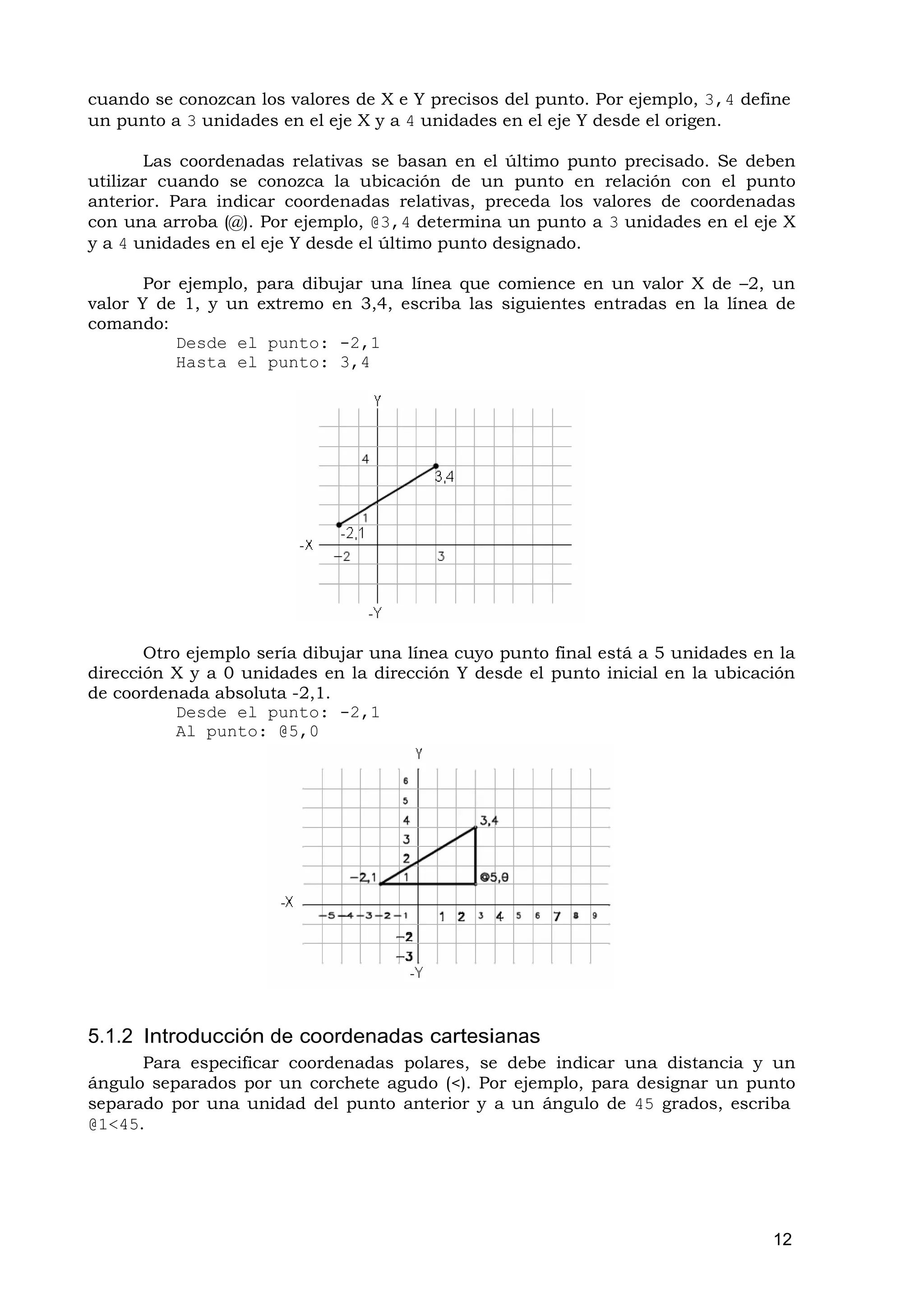cuando se conozcan los valores de X e Y precisos del punto. Por ejemplo, 3,4 define
un punto a 3 unidades en el eje X y a 4 unidades en el eje Y desde el origen.

       Las coordenadas relativas se basan en el último punto precisado. Se deben
utilizar cuando se conozca la ubicación de un punto en relación con el punto
anterior. Para indicar coordenadas relativas, preceda los valores de coordenadas
con una arroba (@). Por ejemplo, @3,4 determina un punto a 3 unidades en el eje X
y a 4 unidades en el eje Y desde el último punto designado.

       Por ejemplo, para dibujar una línea que comience en un valor X de –2, un
valor Y de 1, y un extremo en 3,4, escriba las siguientes entradas en la línea de
comando:
           Desde el punto: -2,1
           Hasta el punto: 3,4




       Otro ejemplo sería dibujar una línea cuyo punto final está a 5 unidades en la
dirección X y a 0 unidades en la dirección Y desde el punto inicial en la ubicación
de coordenada absoluta -2,1.
           Desde el punto: -2,1
           Al punto: @5,0




5.1.2 Introducción de coordenadas cartesianas
      Para especificar coordenadas polares, se debe indicar una distancia y un
ángulo separados por un corchete agudo (<). Por ejemplo, para designar un punto
separado por una unidad del punto anterior y a un ángulo de 45 grados, escriba
@1<45.




                                                                                 12
 
