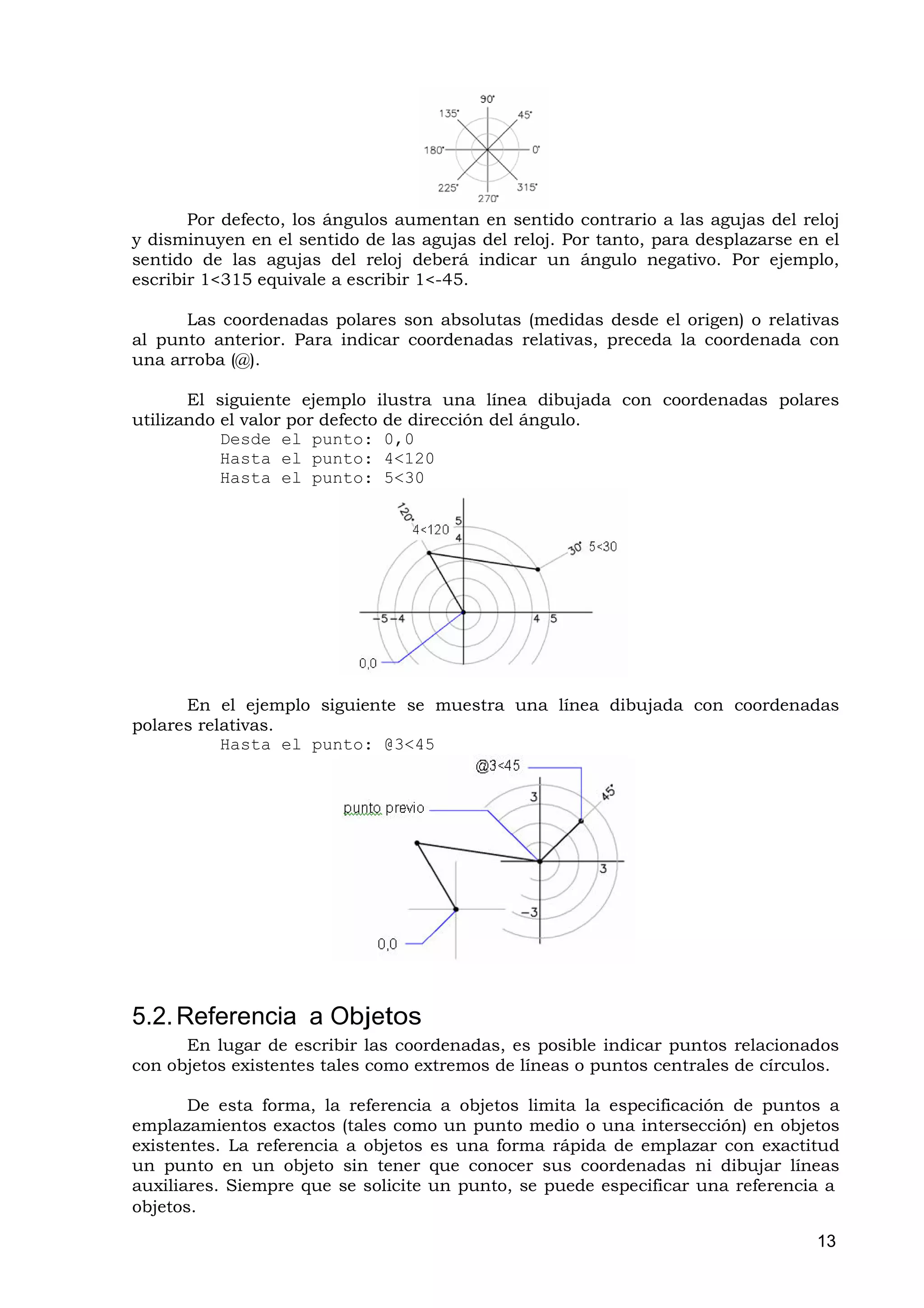 Por defecto, los ángulos aumentan en sentido contrario a las agujas del reloj
y disminuyen en el sentido de las agujas del reloj. Por tanto, para desplazarse en el
sentido de las agujas del reloj deberá indicar un ángulo negativo. Por ejemplo,
escribir 1<315 equivale a escribir 1<-45.

      Las coordenadas polares son absolutas (medidas desde el origen) o relativas
al punto anterior. Para indicar coordenadas relativas, preceda la coordenada con
una arroba (@).

       El siguiente ejemplo ilustra una línea dibujada con coordenadas polares
utilizando el valor por defecto de dirección del ángulo.
           Desde el punto: 0,0
           Hasta el punto: 4<120
           Hasta el punto: 5<30




      En el ejemplo siguiente se muestra una línea dibujada con coordenadas
polares relativas.
           Hasta el punto: @3<45




5.2. Referencia a Objetos
      En lugar de escribir las coordenadas, es posible indicar puntos relacionados
con objetos existentes tales como extremos de líneas o puntos centrales de círculos.

       De esta forma, la referencia a objetos limita la especificación de puntos a
emplazamientos exactos (tales como un punto medio o una intersección) en objetos
existentes. La referencia a objetos es una forma rápida de emplazar con exactitud
un punto en un objeto sin tener que conocer sus coordenadas ni dibujar líneas
auxiliares. Siempre que se solicite un punto, se puede especificar una referencia a
objetos.

                                                                                  13
 