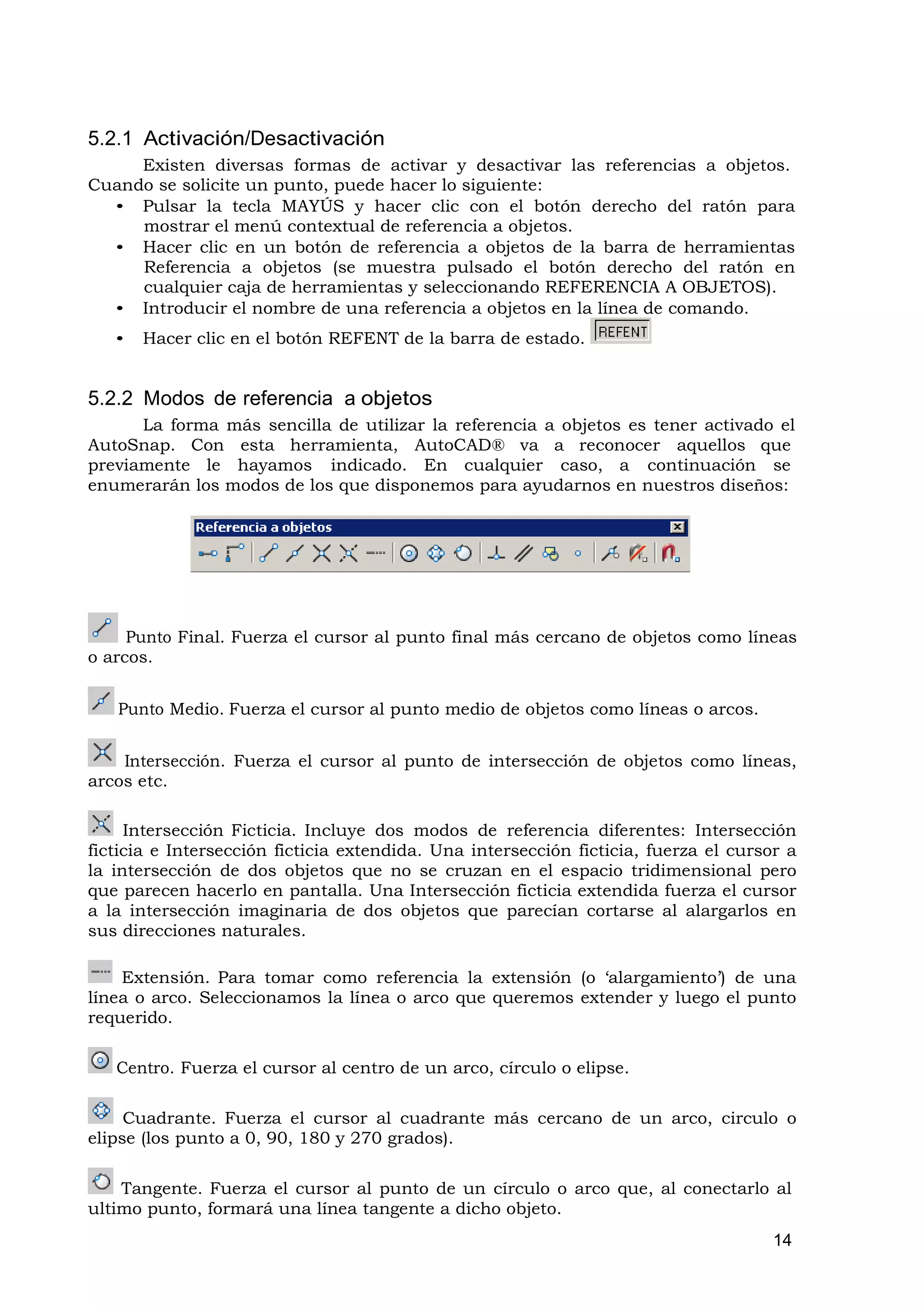 5.2.1 Activación/Desactivación
     Existen diversas formas de activar y desactivar las referencias a objetos.
Cuando se solicite un punto, puede hacer lo siguiente:
  • Pulsar la tecla MAYÚS y hacer clic con el botón derecho del ratón para
     mostrar el menú contextual de referencia a objetos.
  • Hacer clic en un botón de referencia a objetos de la barra de herramientas
     Referencia a objetos (se muestra pulsado el botón derecho del ratón en
     cualquier caja de herramientas y seleccionando REFERENCIA A OBJETOS).
  • Introducir el nombre de una referencia a objetos en la línea de comando.
   •   Hacer clic en el botón REFENT de la barra de estado.


5.2.2 Modos de referencia a objetos
      La forma más sencilla de utilizar la referencia a objetos es tener activado el
AutoSnap. Con esta herramienta, AutoCAD® va a reconocer aquellos que
previamente le hayamos indicado. En cualquier caso, a continuación se
enumerarán los modos de los que disponemos para ayudarnos en nuestros diseños:




     Punto Final. Fuerza el cursor al punto final más cercano de objetos como líneas
o arcos.


   Punto Medio. Fuerza el cursor al punto medio de objetos como líneas o arcos.


    Intersección. Fuerza el cursor al punto de intersección de objetos como líneas,
arcos etc.

     Intersección Ficticia. Incluye dos modos de referencia diferentes: Intersección
ficticia e Intersección ficticia extendida. Una intersección ficticia, fuerza el cursor a
la intersección de dos objetos que no se cruzan en el espacio tridimensional pero
que parecen hacerlo en pantalla. Una Intersección ficticia extendida fuerza el cursor
a la intersección imaginaria de dos objetos que parecían cortarse al alargarlos en
sus direcciones naturales.

    Extensión. Para tomar como referencia la extensión (o ‘alargamiento’) de una
línea o arco. Seleccionamos la línea o arco que queremos extender y luego el punto
requerido.

   Centro. Fuerza el cursor al centro de un arco, círculo o elipse.

     Cuadrante. Fuerza el cursor al cuadrante más cercano de un arco, circulo o
elipse (los punto a 0, 90, 180 y 270 grados).

    Tangente. Fuerza el cursor al punto de un círculo o arco que, al conectarlo al
ultimo punto, formará una línea tangente a dicho objeto.
                                                                                      14
 