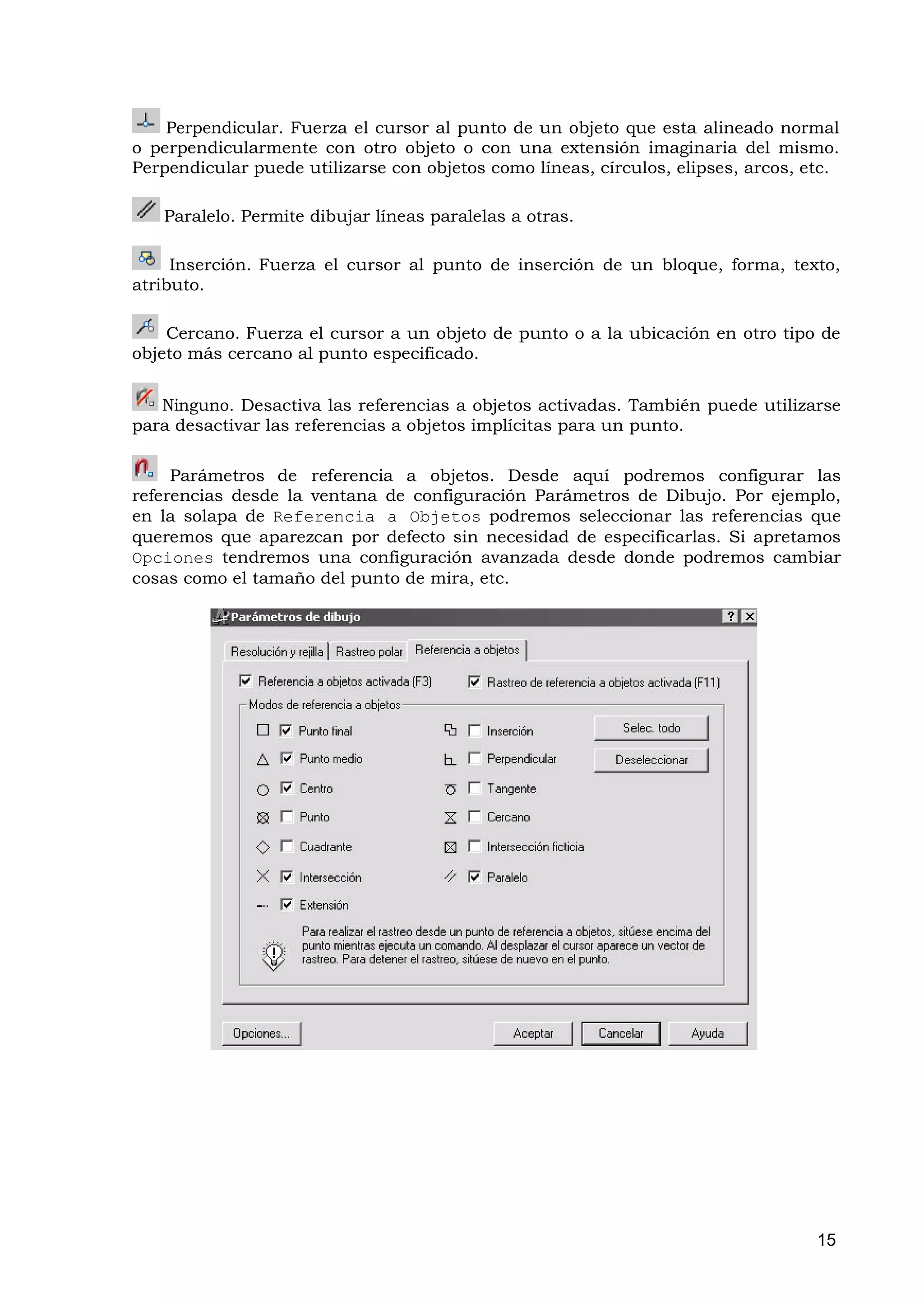 Perpendicular. Fuerza el cursor al punto de un objeto que esta alineado normal
o perpendicularmente con otro objeto o con una extensión imaginaria del mismo.
Perpendicular puede utilizarse con objetos como líneas, círculos, elipses, arcos, etc.

   Paralelo. Permite dibujar líneas paralelas a otras.

     Inserción. Fuerza el cursor al punto de inserción de un bloque, forma, texto,
atributo.

    Cercano. Fuerza el cursor a un objeto de punto o a la ubicación en otro tipo de
objeto más cercano al punto especificado.


   Ninguno. Desactiva las referencias a objetos activadas. También puede utilizarse
para desactivar las referencias a objetos implícitas para un punto.

     Parámetros de referencia a objetos. Desde aquí podremos configurar las
referencias desde la ventana de configuración Parámetros de Dibujo. Por ejemplo,
en la solapa de Referencia a Objetos podremos seleccionar las referencias que
queremos que aparezcan por defecto sin necesidad de especificarlas. Si apretamos
Opciones tendremos una configuración avanzada desde donde podremos cambiar
cosas como el tamaño del punto de mira, etc.




                                                                                   15
 
