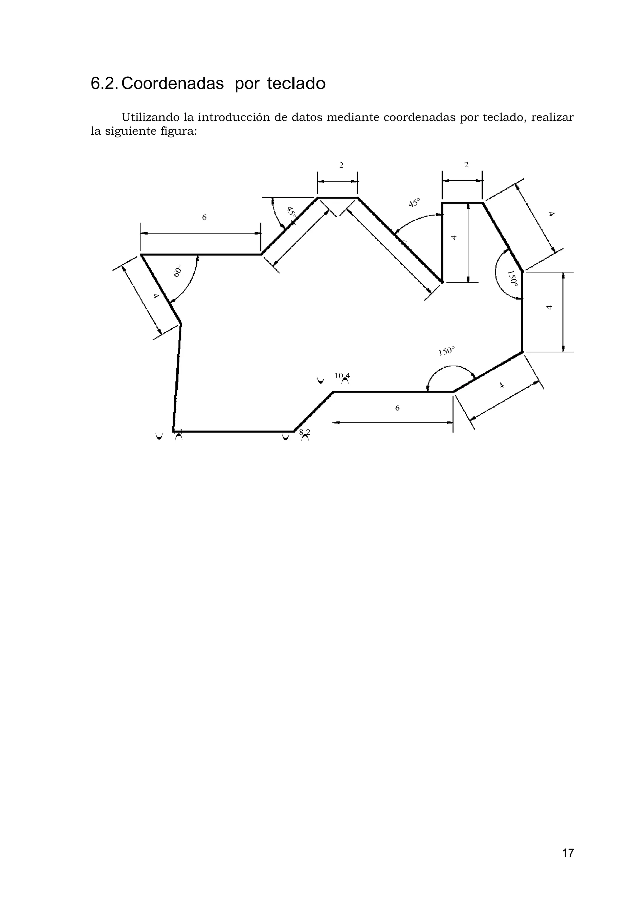 6.2. Coordenadas por teclado
      Utilizando la introducción de datos mediante coordenadas por teclado, realizar
la siguiente figura:

                                                2                 2




                     6




                                                              4




                                                                               4
                                               10,4
                                           (


                                                )




                                                      6

               1,1                   8,2
           (

               )




                                 (

                                     )




                                                                                   17
 