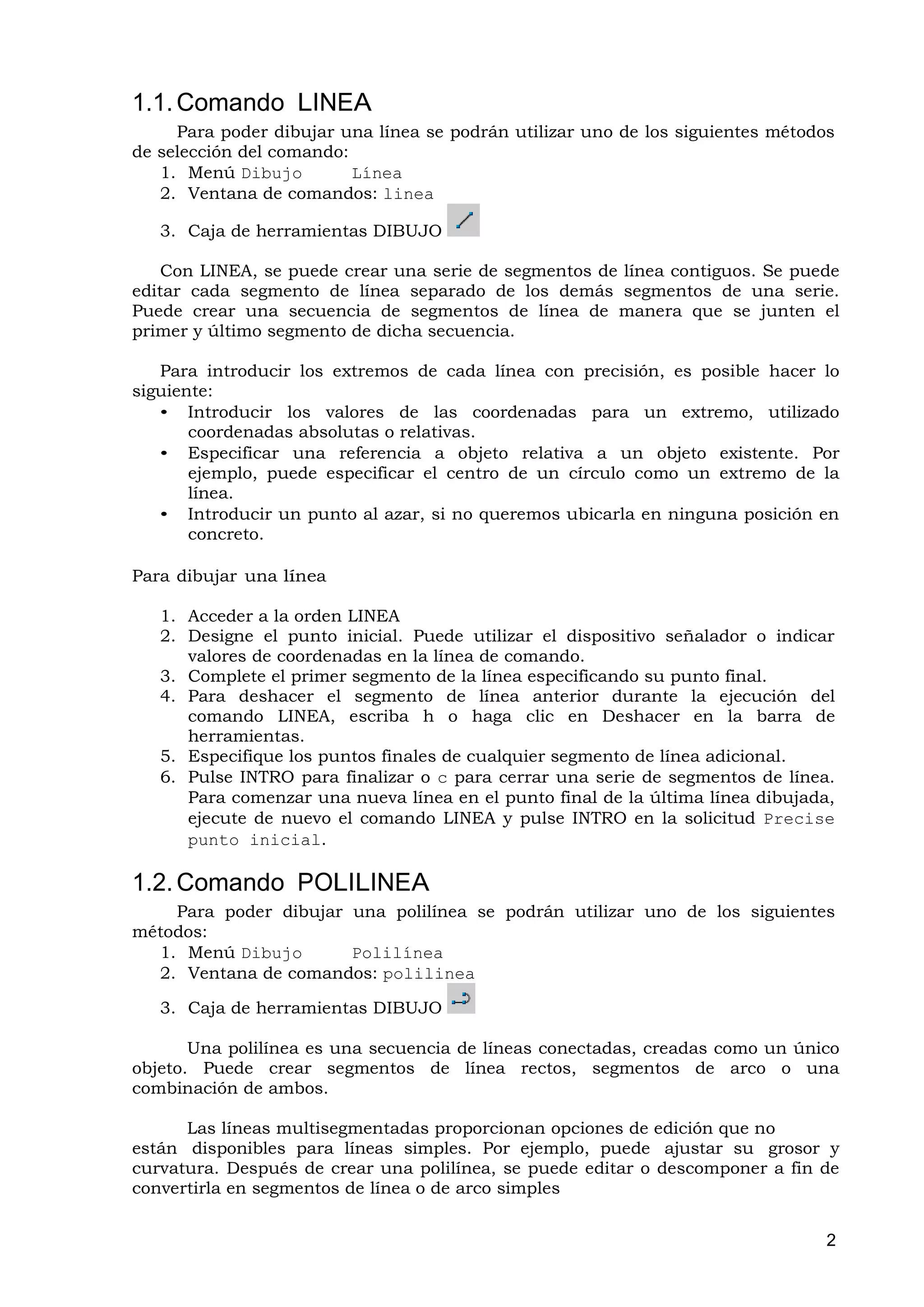 1.1. Comando LINEA
     Para poder dibujar una línea se podrán utilizar uno de los siguientes métodos
de selección del comando:
   1. Menú Dibujo         Línea
   2. Ventana de comandos: linea

   3. Caja de herramientas DIBUJO

   Con LINEA, se puede crear una serie de segmentos de línea contiguos. Se puede
editar cada segmento de línea separado de los demás segmentos de una serie.
Puede crear una secuencia de segmentos de línea de manera que se junten el
primer y último segmento de dicha secuencia.

   Para introducir los extremos de cada línea con precisión, es posible hacer lo
siguiente:
   • Introducir los valores de las coordenadas para un extremo, utilizado
       coordenadas absolutas o relativas.
   • Especificar una referencia a objeto relativa a un objeto existente. Por
       ejemplo, puede especificar el centro de un círculo como un extremo de la
       línea.
   • Introducir un punto al azar, si no queremos ubicarla en ninguna posición en
       concreto.

Para dibujar una línea

   1. Acceder a la orden LINEA
   2. Designe el punto inicial. Puede utilizar el dispositivo señalador o indicar
      valores de coordenadas en la línea de comando.
   3. Complete el primer segmento de la línea especificando su punto final.
   4. Para deshacer el segmento de línea anterior durante la ejecución del
      comando LINEA, escriba h o haga clic en Deshacer en la barra de
      herramientas.
   5. Especifique los puntos finales de cualquier segmento de línea adicional.
   6. Pulse INTRO para finalizar o c para cerrar una serie de segmentos de línea.
      Para comenzar una nueva línea en el punto final de la última línea dibujada,
      ejecute de nuevo el comando LINEA y pulse INTRO en la solicitud Precise
      punto inicial.

1.2. Comando POLILINEA
    Para poder dibujar una polilínea se podrán utilizar uno de los siguientes
métodos:
  1. Menú Dibujo       Polilínea
  2. Ventana de comandos: polilinea

   3. Caja de herramientas DIBUJO

       Una polilínea es una secuencia de líneas conectadas, creadas como un único
objeto. Puede crear segmentos de línea rectos, segmentos de arco o una
combinación de ambos.

      Las líneas multisegmentadas proporcionan opciones de edición que no
están disponibles para líneas simples. Por ejemplo, puede ajustar su grosor y
curvatura. Después de crear una polilínea, se puede editar o descomponer a fin de
convertirla en segmentos de línea o de arco simples


                                                                                 2
 