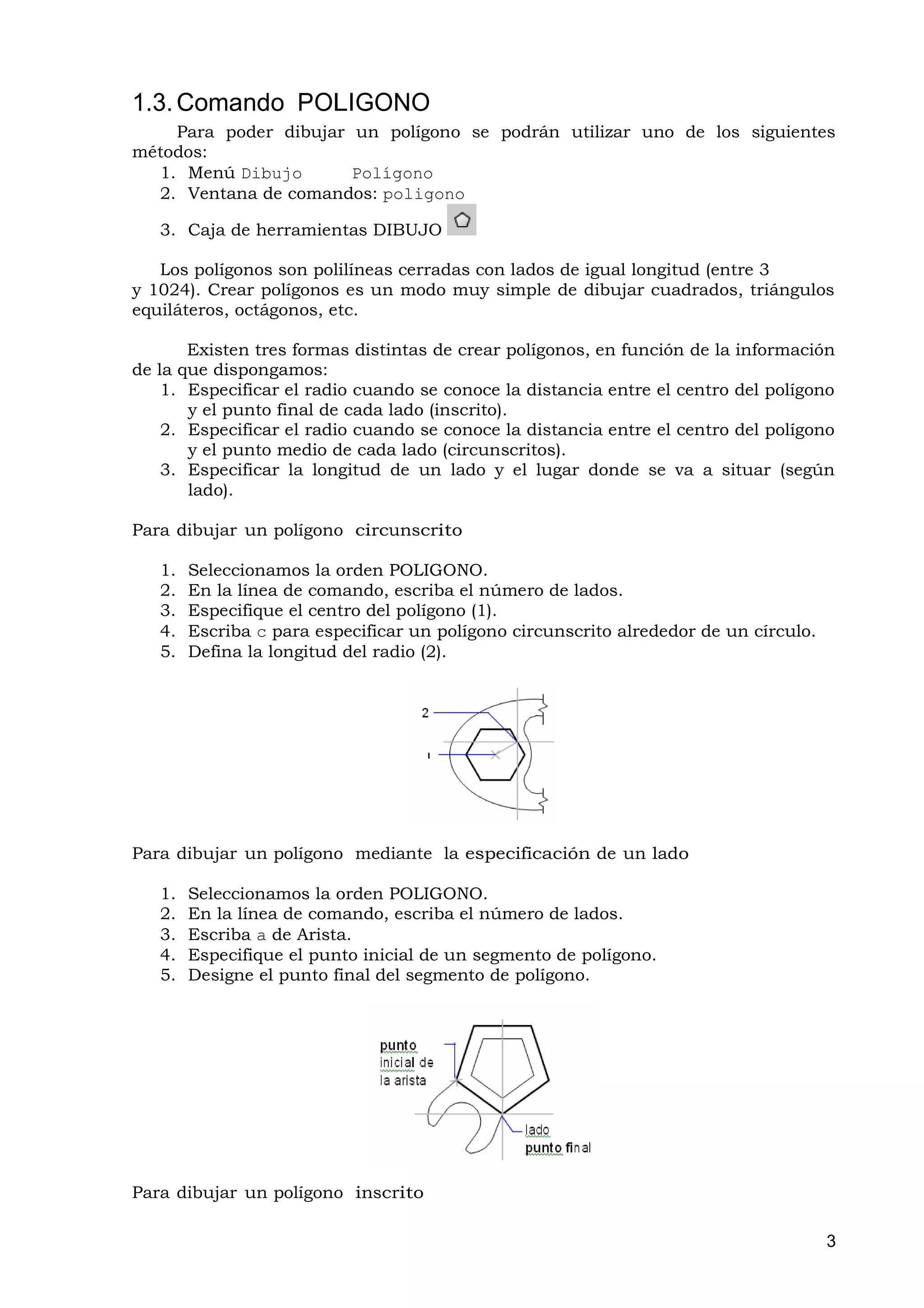 1.3. Comando POLIGONO
    Para poder dibujar un polígono se podrán utilizar uno de los siguientes
métodos:
  1. Menú Dibujo       Polígono
  2. Ventana de comandos: poligono

   3. Caja de herramientas DIBUJO

   Los polígonos son polilíneas cerradas con lados de igual longitud (entre 3
y 1024). Crear polígonos es un modo muy simple de dibujar cuadrados, triángulos
equiláteros, octágonos, etc.

       Existen tres formas distintas de crear polígonos, en función de la información
de la que dispongamos:
    1. Especificar el radio cuando se conoce la distancia entre el centro del polígono
       y el punto final de cada lado (inscrito).
    2. Especificar el radio cuando se conoce la distancia entre el centro del polígono
       y el punto medio de cada lado (circunscritos).
    3. Especificar la longitud de un lado y el lugar donde se va a situar (según
       lado).

Para dibujar un polígono circunscrito

   1.   Seleccionamos la orden POLIGONO.
   2.   En la línea de comando, escriba el número de lados.
   3.   Especifique el centro del polígono (1).
   4.   Escriba c para especificar un polígono circunscrito alrededor de un círculo.
   5.   Defina la longitud del radio (2).




Para dibujar un polígono mediante la especificación de un lado

   1.   Seleccionamos la orden POLIGONO.
   2.   En la línea de comando, escriba el número de lados.
   3.   Escriba a de Arista.
   4.   Especifique el punto inicial de un segmento de polígono.
   5.   Designe el punto final del segmento de polígono.




Para dibujar un polígono inscrito

                                                                                       3
 